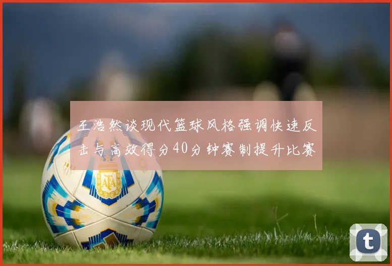 王浩然谈现代篮球风格强调快速反击与高效得分40分钟赛制提升比赛观赏性