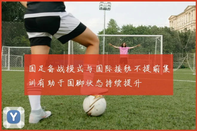 国足备战模式与国际接轨不提前集训有助于国脚状态持续提升