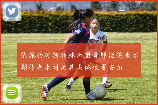 范佩西对斯特林加盟费耶诺德表示期待尚未讨论其具体位置安排