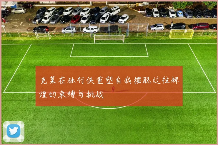 克莱在独行侠重塑自我摆脱过往辉煌的束缚与挑战