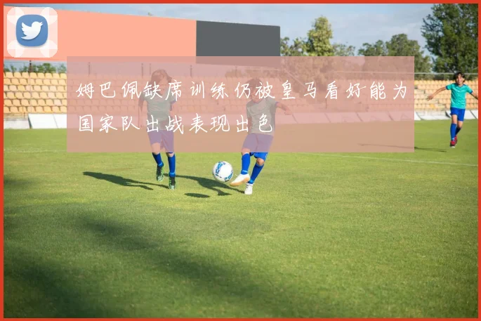 姆巴佩缺席训练仍被皇马看好能为国家队出战表现出色