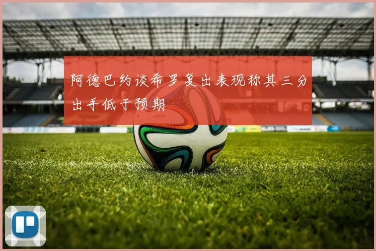 阿德巴约谈希罗复出表现称其三分出手低于预期