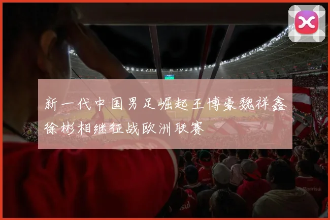 新一代中国男足崛起王博豪魏祥鑫徐彬相继征战欧洲联赛