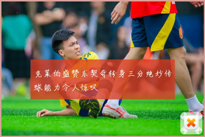 克莱伯盛赞东契奇转身三分绝妙传球能力令人惊叹