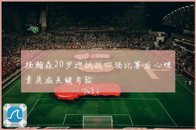 杨瀚森20岁迎挑战四场比赛后心理素质成关键考验