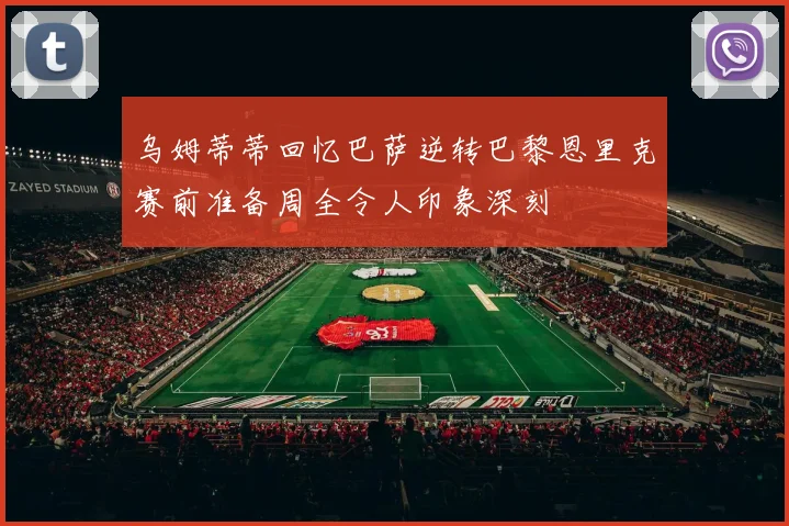 乌姆蒂蒂回忆巴萨逆转巴黎恩里克赛前准备周全令人印象深刻