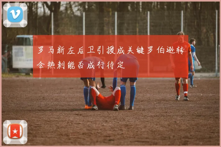 罗马新左后卫引援成关键罗伯逊转会热刺能否成行待定