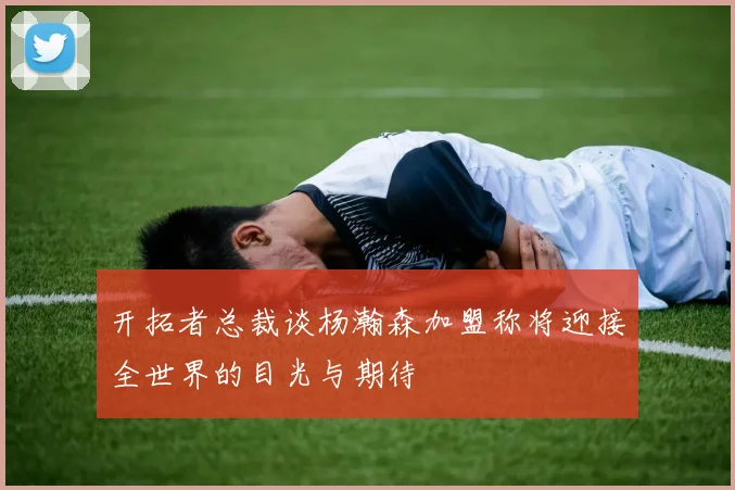 开拓者总裁谈杨瀚森加盟称将迎接全世界的目光与期待