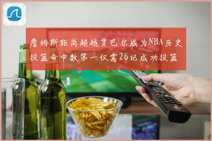 詹姆斯距离超越贾巴尔成为NBA历史投篮命中数第一仅需26记成功投篮
