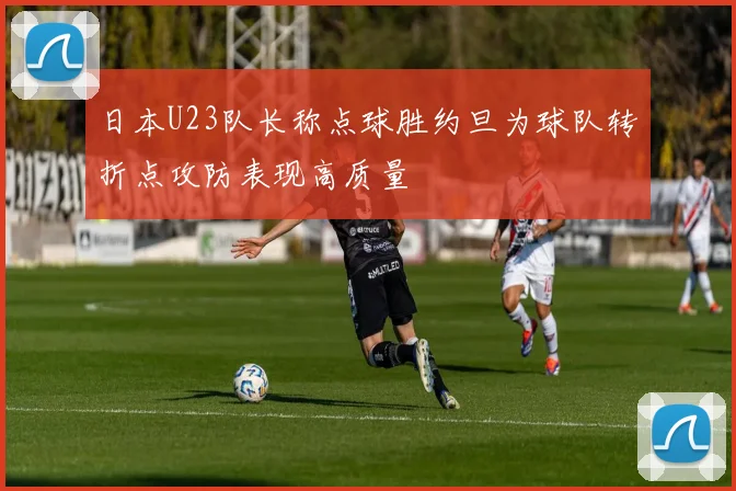 日本U23队长称点球胜约旦为球队转折点攻防表现高质量