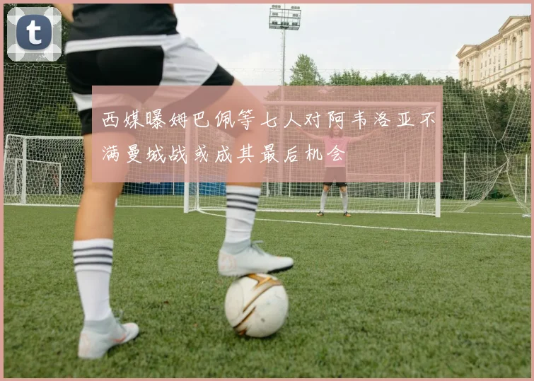 西媒曝姆巴佩等七人对阿韦洛亚不满曼城战或成其最后机会