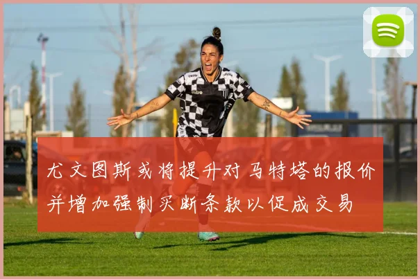 尤文图斯或将提升对马特塔的报价并增加强制买断条款以促成交易