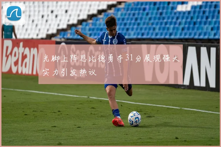 光脚上阵恩比德勇夺31分展现强大实力引发热议