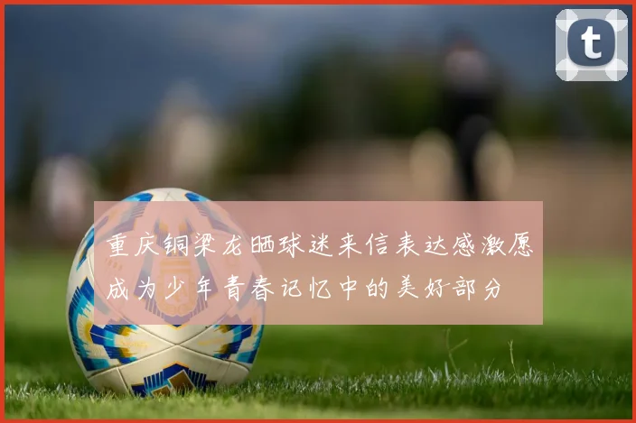 重庆铜梁龙晒球迷来信表达感激愿成为少年青春记忆中的美好部分