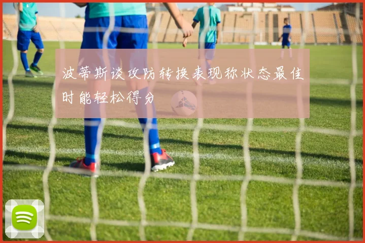 波蒂斯谈攻防转换表现称状态最佳时能轻松得分