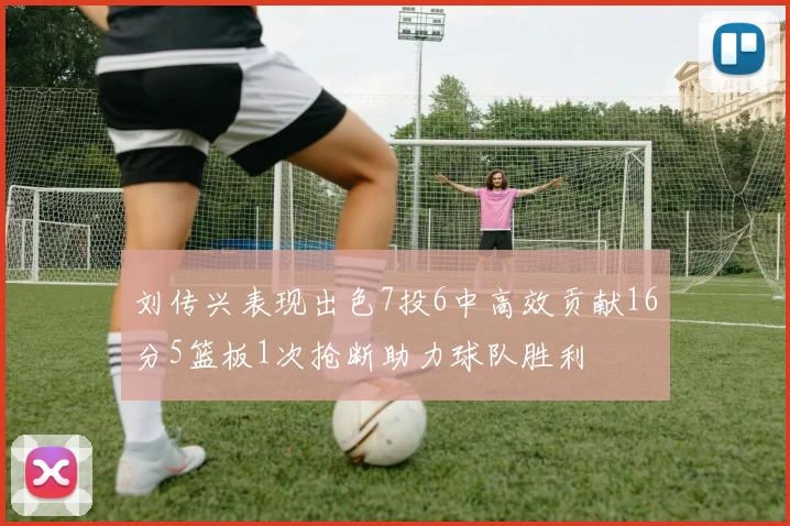 刘传兴表现出色7投6中高效贡献16分5篮板1次抢断助力球队胜利