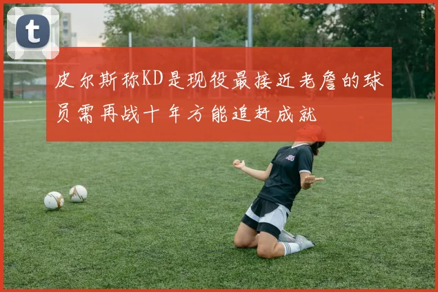 皮尔斯称KD是现役最接近老詹的球员需再战十年方能追赶成就