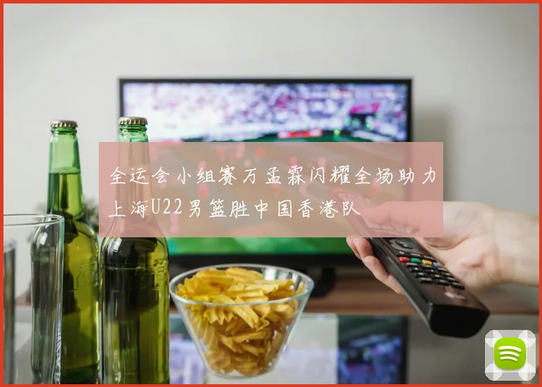 全运会小组赛万孟霖闪耀全场助力上海U22男篮胜中国香港队