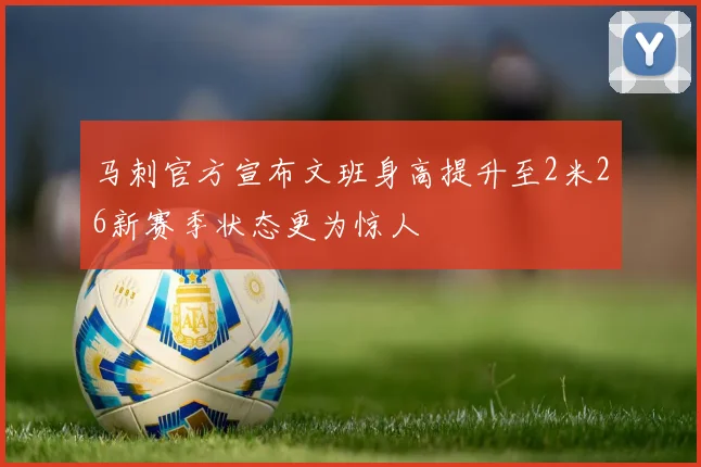 马刺官方宣布文班身高提升至2米26新赛季状态更为惊人