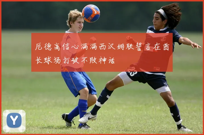 厄德高信心满满西汉姆联誓言在酋长球场打破不败神话