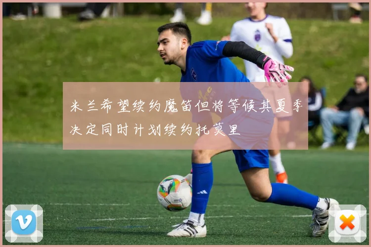 米兰希望续约魔笛但将等候其夏季决定同时计划续约托莫里