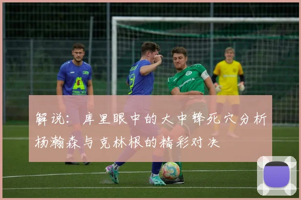解说：库里眼中的大中锋死穴分析杨瀚森与克林根的精彩对决