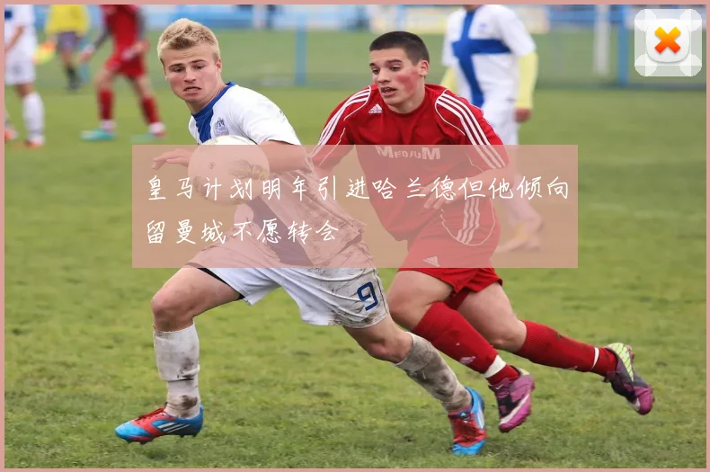 皇马计划明年引进哈兰德但他倾向留曼城不愿转会