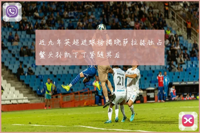 近九年英超进球榜揭晓萨拉赫独占鳌头孙凯丁丁紧随其后