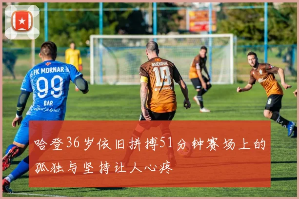 哈登36岁依旧拼搏51分钟赛场上的孤独与坚持让人心疼