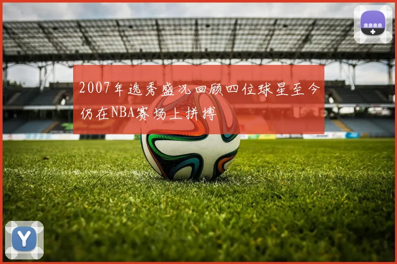 2007年选秀盛况回顾四位球星至今仍在NBA赛场上拼搏