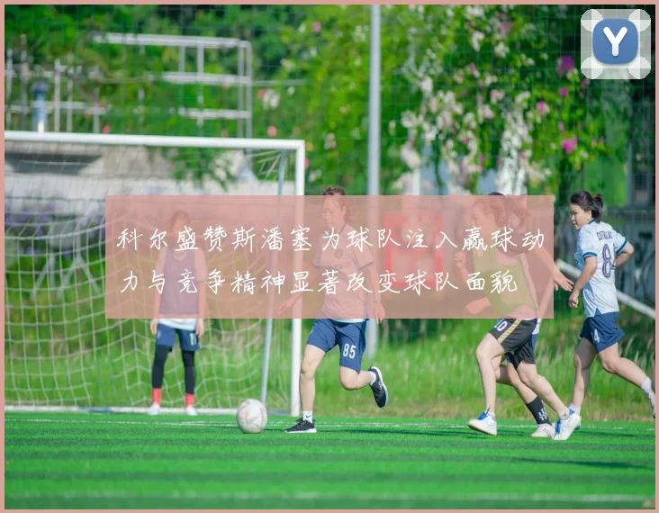 科尔盛赞斯潘塞为球队注入赢球动力与竞争精神显著改变球队面貌