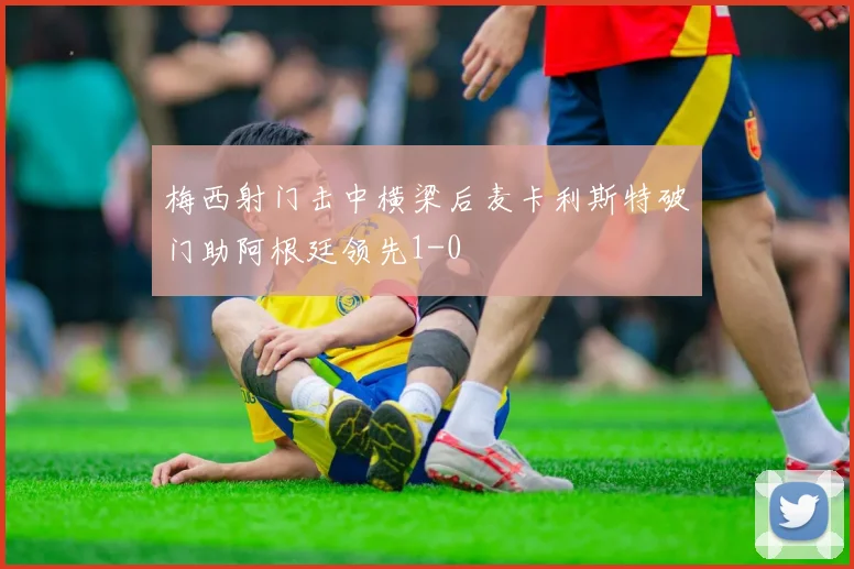 梅西射门击中横梁后麦卡利斯特破门助阿根廷领先1-0