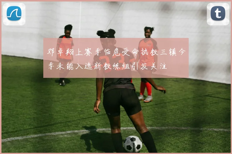 邓卓翔上赛季临危受命执教三镇今季未能入选新教练组引发关注