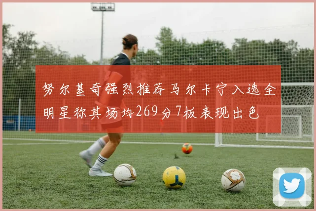 努尔基奇强烈推荐马尔卡宁入选全明星称其场均269分7板表现出色