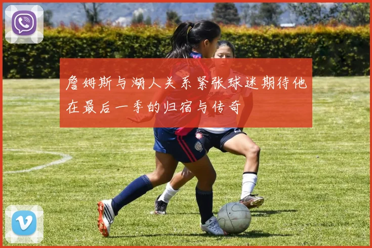 詹姆斯与湖人关系紧张球迷期待他在最后一季的归宿与传奇