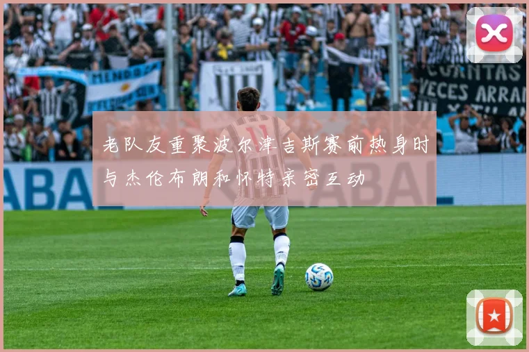 老队友重聚波尔津吉斯赛前热身时与杰伦布朗和怀特亲密互动