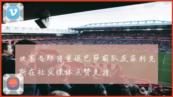 坎塞洛即将重返巴萨前队友菲利克斯在社交媒体点赞支持