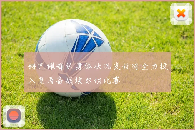 姆巴佩确认身体状况良好将全力投入皇马备战埃尔切比赛