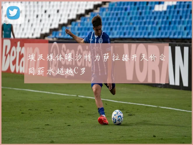 埃及媒体曝沙特为萨拉赫开天价合同薪水超越C罗