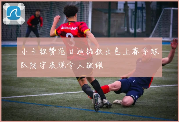 小卡称赞范甘迪执教出色上赛季球队防守表现令人敬佩