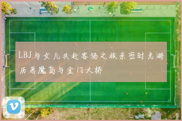 LBJ与女儿共赴客场之旅亲密时光游历恶魔岛与金门大桥