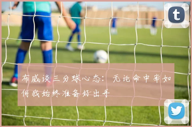布威谈三分球心态：无论命中率如何我始终准备好出手