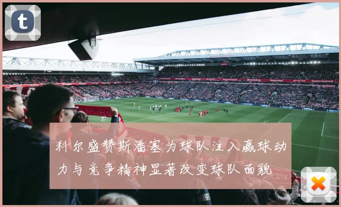 科尔盛赞斯潘塞为球队注入赢球动力与竞争精神显著改变球队面貌